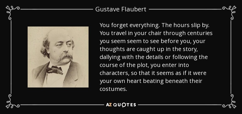 You forget everything. The hours slip by. You travel in your chair through centuries you seem seem to see before you, your thoughts are caught up in the story, dallying with the details or following the course of the plot, you enter into characters, so that it seems as if it were your own heart beating beneath their costumes. - Gustave Flaubert