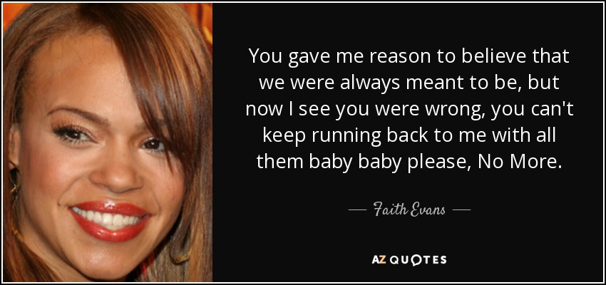 You gave me reason to believe that we were always meant to be, but now I see you were wrong, you can't keep running back to me with all them baby baby please, No More. - Faith Evans
