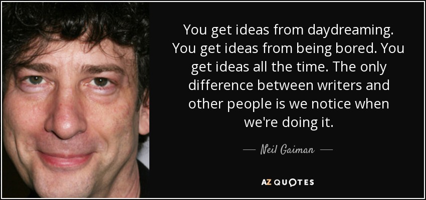 You get ideas from daydreaming. You get ideas from being bored. You get ideas all the time. The only difference between writers and other people is we notice when we're doing it. - Neil Gaiman