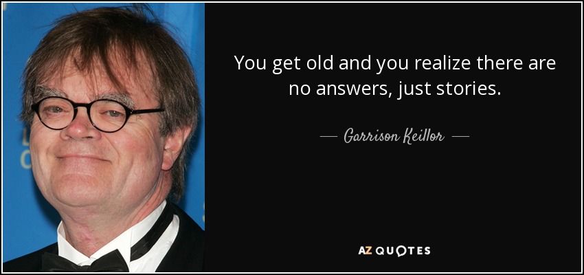 You get old and you realize there are no answers, just stories. - Garrison Keillor