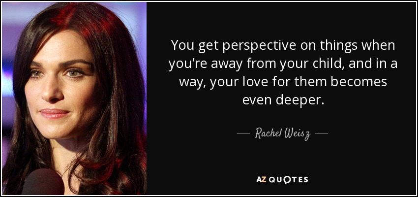 You get perspective on things when you're away from your child, and in a way, your love for them becomes even deeper. - Rachel Weisz