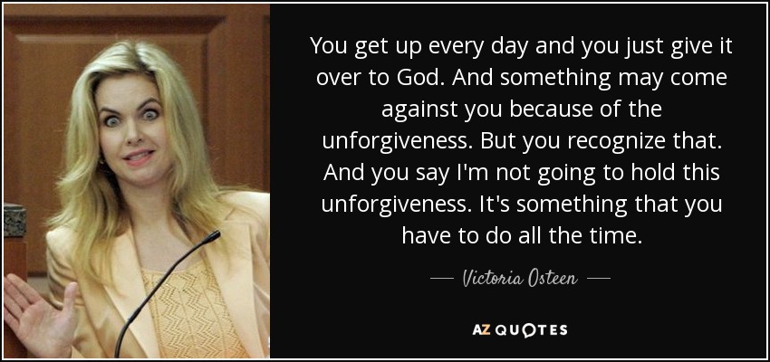 You get up every day and you just give it over to God. And something may come against you because of the unforgiveness. But you recognize that. And you say I'm not going to hold this unforgiveness. It's something that you have to do all the time. - Victoria Osteen