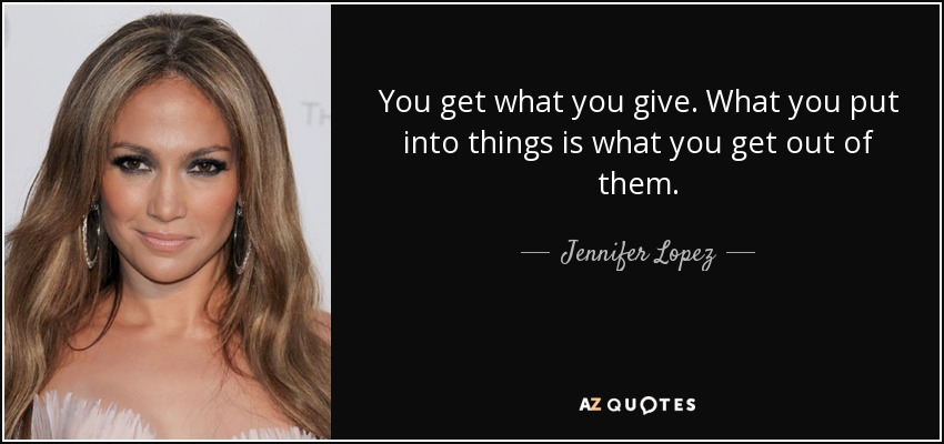 You get what you give. What you put into things is what you get out of them. - Jennifer Lopez