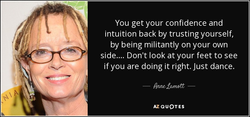 You get your confidence and intuition back by trusting yourself, by being militantly on your own side. ... Don't look at your feet to see if you are doing it right. Just dance. - Anne Lamott