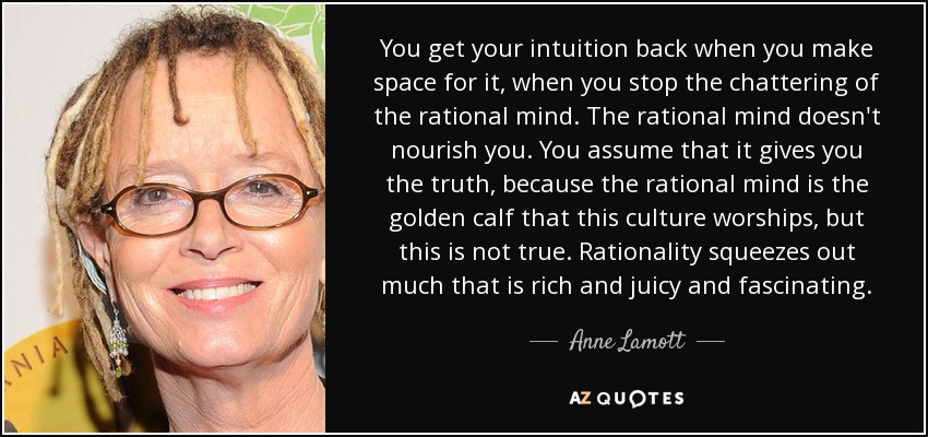 You get your intuition back when you make space for it, when you stop the chattering of the rational mind. The rational mind doesn't nourish you. You assume that it gives you the truth, because the rational mind is the golden calf that this culture worships, but this is not true. Rationality squeezes out much that is rich and juicy and fascinating. - Anne Lamott