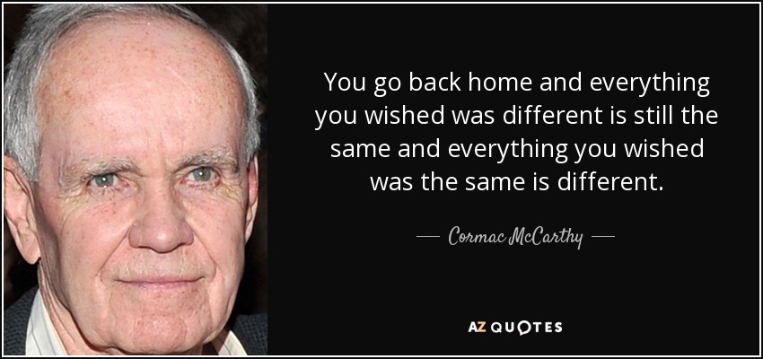 You go back home and everything you wished was different is still the same and everything you wished was the same is different. - Cormac McCarthy