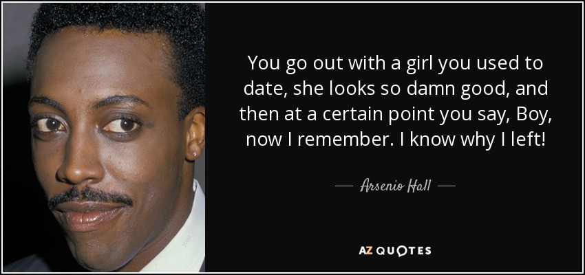You go out with a girl you used to date, she looks so damn good, and then at a certain point you say, Boy, now I remember. I know why I left! - Arsenio Hall