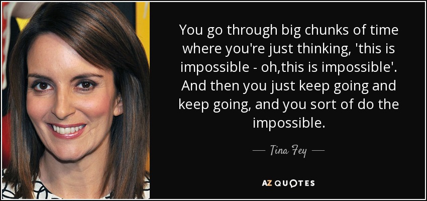 You go through big chunks of time where you're just thinking, 'this is impossible - oh,this is impossible'. And then you just keep going and keep going, and you sort of do the impossible. - Tina Fey