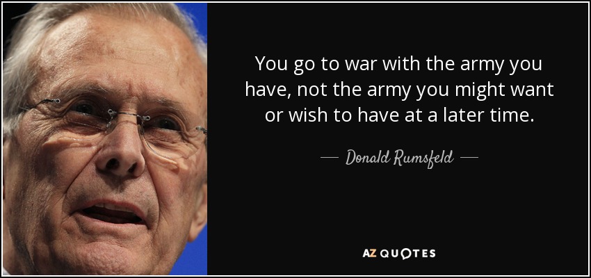 You go to war with the army you have, not the army you might want or wish to have at a later time. - Donald Rumsfeld