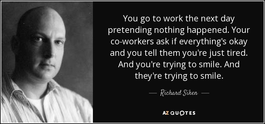 You go to work the next day pretending nothing happened. Your co-workers ask if everything's okay and you tell them you're just tired. And you're trying to smile. And they're trying to smile. - Richard Siken