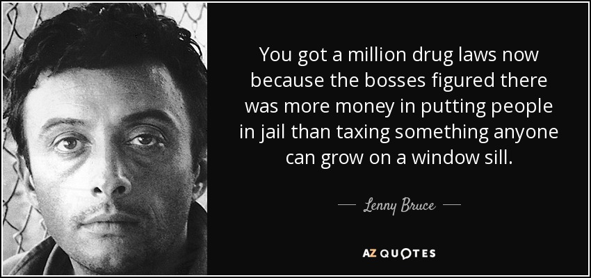 You got a million drug laws now because the bosses figured there was more money in putting people in jail than taxing something anyone can grow on a window sill. - Lenny Bruce