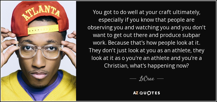 You got to do well at your craft ultimately, especially if you know that people are observing you and watching you and you don't want to get out there and produce subpar work. Because that's how people look at it. They don't just look at you as an athlete, they look at it as o you're an athlete and you're a Christian, what's happening now? - LeCrae