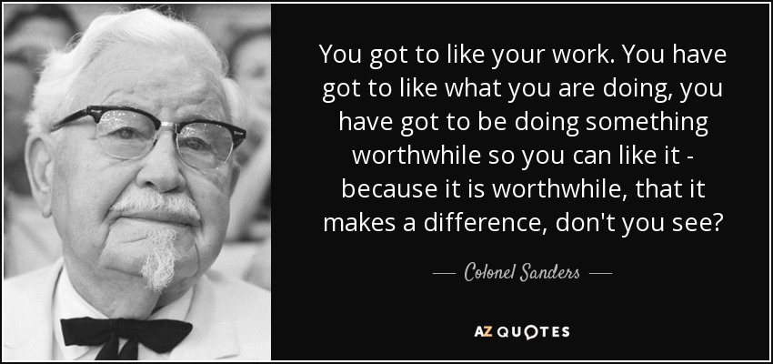 You got to like your work. You have got to like what you are doing, you have got to be doing something worthwhile so you can like it - because it is worthwhile, that it makes a difference, don't you see? - Colonel Sanders