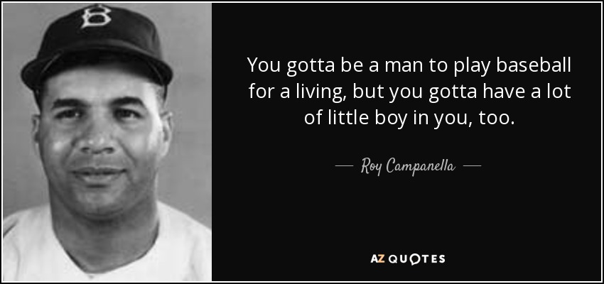 You gotta be a man to play baseball for a living, but you gotta have a lot of little boy in you, too. - Roy Campanella