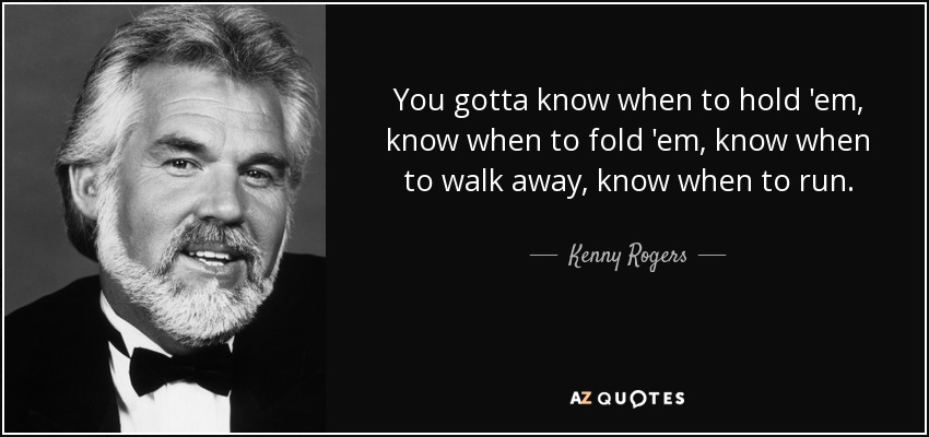 You gotta know when to hold 'em, know when to fold 'em, know when to walk away, know when to run. - Kenny Rogers