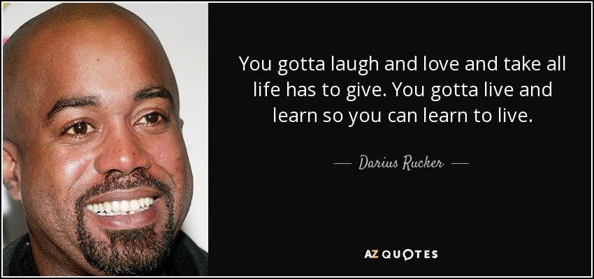 You gotta laugh and love and take all life has to give. You gotta live and learn so you can learn to live. - Darius Rucker