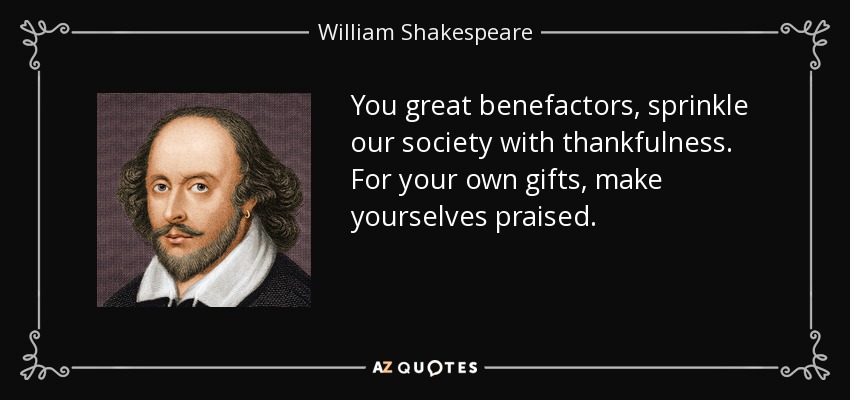 You great benefactors, sprinkle our society with thankfulness. For your own gifts, make yourselves praised. - William Shakespeare