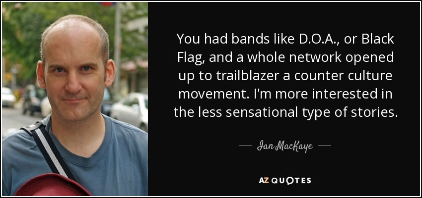 You had bands like D.O.A., or Black Flag, and a whole network opened up to trailblazer a counter culture movement. I'm more interested in the less sensational type of stories. - Ian MacKaye