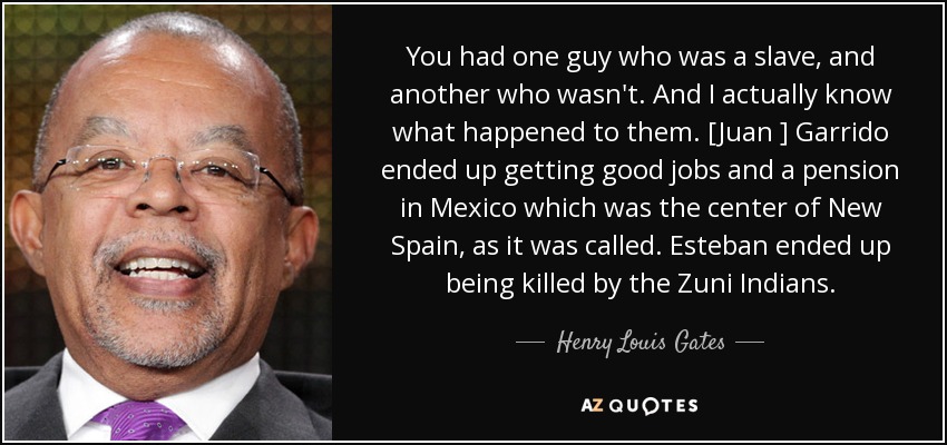 You had one guy who was a slave, and another who wasn't. And I actually know what happened to them. [Juan ] Garrido ended up getting good jobs and a pension in Mexico which was the center of New Spain, as it was called. Esteban ended up being killed by the Zuni Indians. - Henry Louis Gates