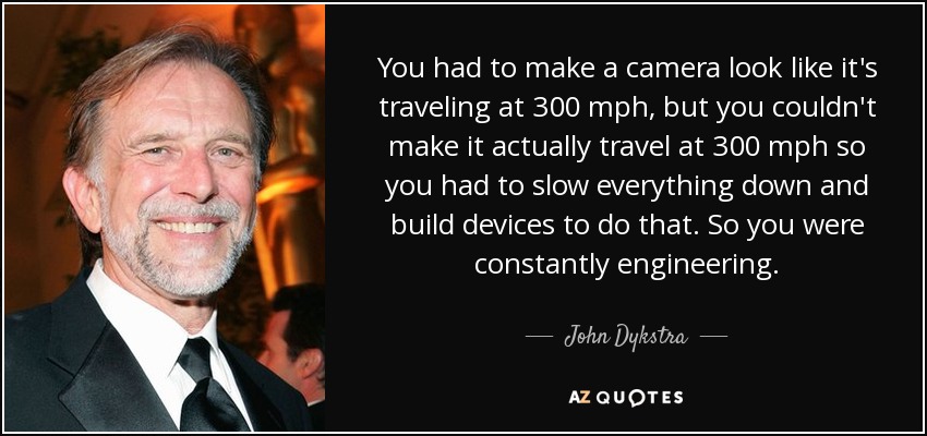 You had to make a camera look like it's traveling at 300 mph, but you couldn't make it actually travel at 300 mph so you had to slow everything down and build devices to do that. So you were constantly engineering. - John Dykstra