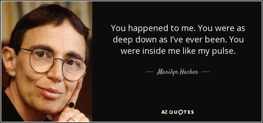 You happened to me. You were as deep down as I’ve ever been. You were inside me like my pulse. - Marilyn Hacker