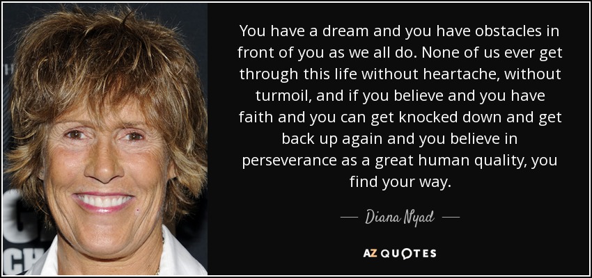 You have a dream and you have obstacles in front of you as we all do. None of us ever get through this life without heartache, without turmoil, and if you believe and you have faith and you can get knocked down and get back up again and you believe in perseverance as a great human quality, you find your way. - Diana Nyad