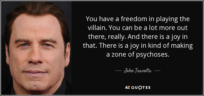 You have a freedom in playing the villain. You can be a lot more out there, really. And there is a joy in that. There is a joy in kind of making a zone of psychoses. - John Travolta