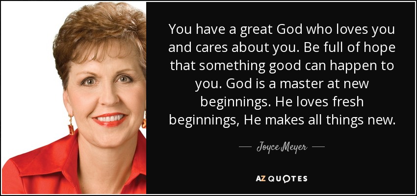 You have a great God who loves you and cares about you. Be full of hope that something good can happen to you. God is a master at new beginnings. He loves fresh beginnings, He makes all things new. - Joyce Meyer