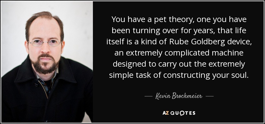 You have a pet theory, one you have been turning over for years, that life itself is a kind of Rube Goldberg device, an extremely complicated machine designed to carry out the extremely simple task of constructing your soul. - Kevin Brockmeier