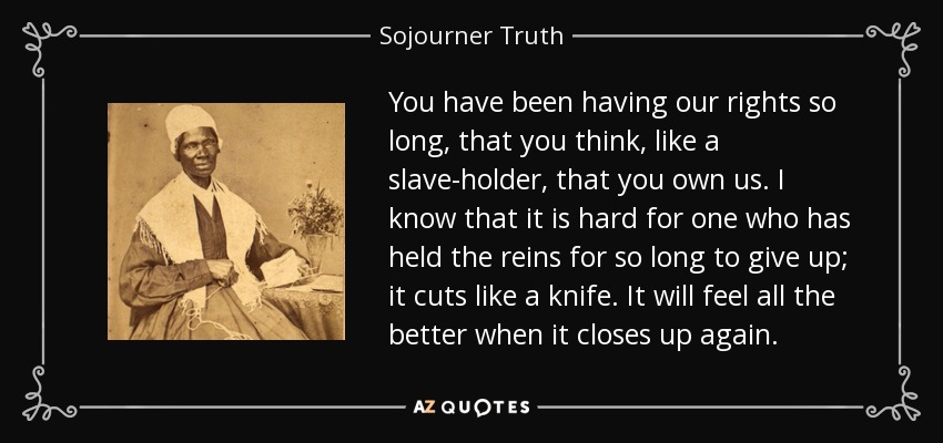 You have been having our rights so long, that you think, like a slave-holder, that you own us. I know that it is hard for one who has held the reins for so long to give up; it cuts like a knife. It will feel all the better when it closes up again. - Sojourner Truth