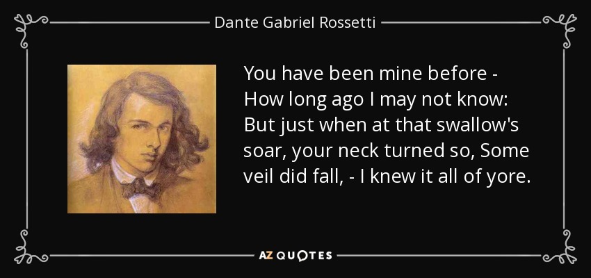 You have been mine before - How long ago I may not know: But just when at that swallow's soar, your neck turned so, Some veil did fall, - I knew it all of yore. - Dante Gabriel Rossetti