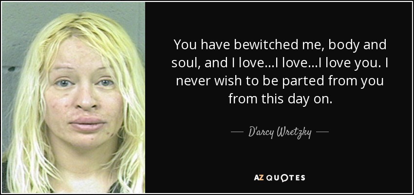 You have bewitched me, body and soul, and I love...I love...I love you. I never wish to be parted from you from this day on. - D'arcy Wretzky