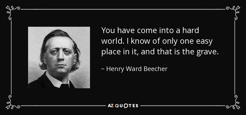 You have come into a hard world. I know of only one easy place in it, and that is the grave. - Henry Ward Beecher