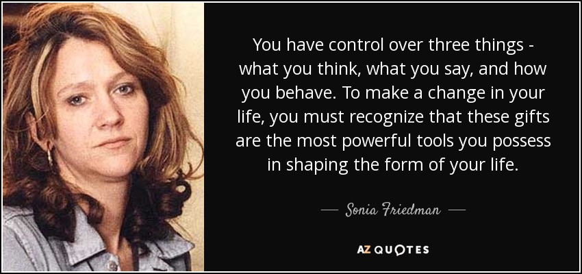 You have control over three things - what you think, what you say, and how you behave. To make a change in your life, you must recognize that these gifts are the most powerful tools you possess in shaping the form of your life. - Sonia Friedman