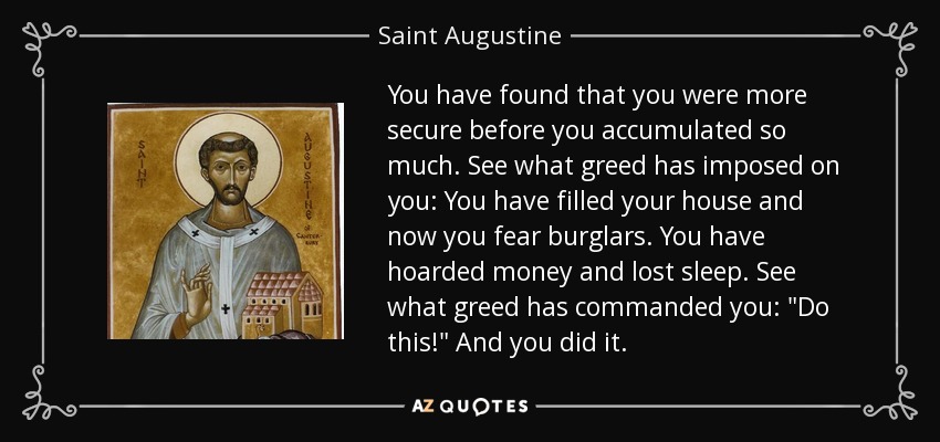 You have found that you were more secure before you accumulated so much. See what greed has imposed on you: You have filled your house and now you fear burglars. You have hoarded money and lost sleep. See what greed has commanded you: 