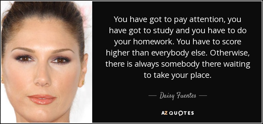 You have got to pay attention, you have got to study and you have to do your homework. You have to score higher than everybody else. Otherwise, there is always somebody there waiting to take your place. - Daisy Fuentes