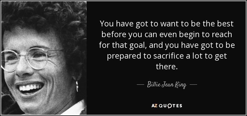 You have got to want to be the best before you can even begin to reach for that goal, and you have got to be prepared to sacrifice a lot to get there. - Billie Jean King