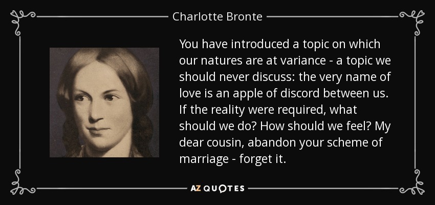 You have introduced a topic on which our natures are at variance - a topic we should never discuss: the very name of love is an apple of discord between us. If the reality were required, what should we do? How should we feel? My dear cousin, abandon your scheme of marriage - forget it. - Charlotte Bronte