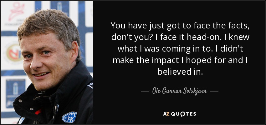 You have just got to face the facts, don't you? I face it head-on. I knew what I was coming in to. I didn't make the impact I hoped for and I believed in. - Ole Gunnar Solskjaer