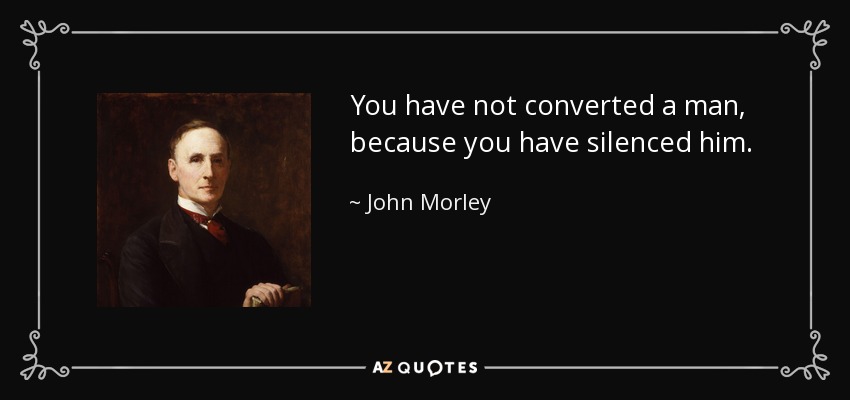 You have not converted a man, because you have silenced him. - John Morley, 1st Viscount Morley of Blackburn