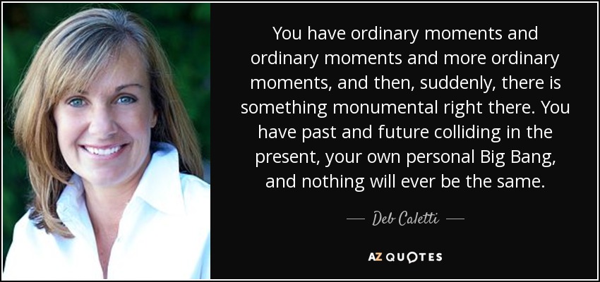 You have ordinary moments and ordinary moments and more ordinary moments, and then, suddenly, there is something monumental right there. You have past and future colliding in the present, your own personal Big Bang, and nothing will ever be the same. - Deb Caletti