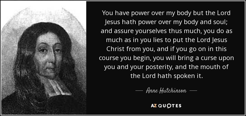 You have power over my body but the Lord Jesus hath power over my body and soul; and assure yourselves thus much, you do as much as in you lies to put the Lord Jesus Christ from you, and if you go on in this course you begin, you will bring a curse upon you and your posterity, and the mouth of the Lord hath spoken it. - Anne Hutchinson