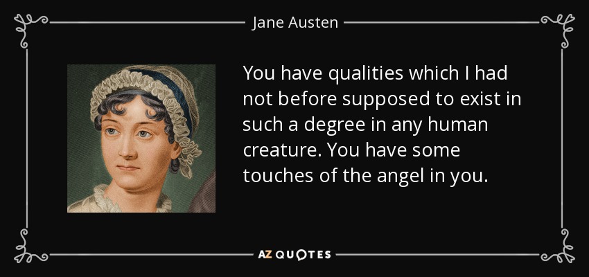 You have qualities which I had not before supposed to exist in such a degree in any human creature. You have some touches of the angel in you. - Jane Austen
