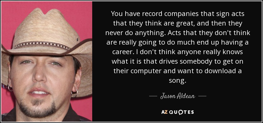 You have record companies that sign acts that they think are great, and then they never do anything. Acts that they don't think are really going to do much end up having a career. I don't think anyone really knows what it is that drives somebody to get on their computer and want to download a song. - Jason Aldean