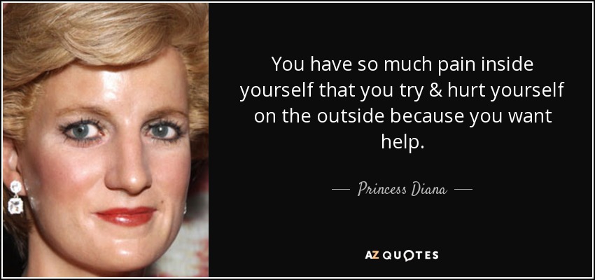You have so much pain inside yourself that you try & hurt yourself on the outside because you want help. - Princess Diana