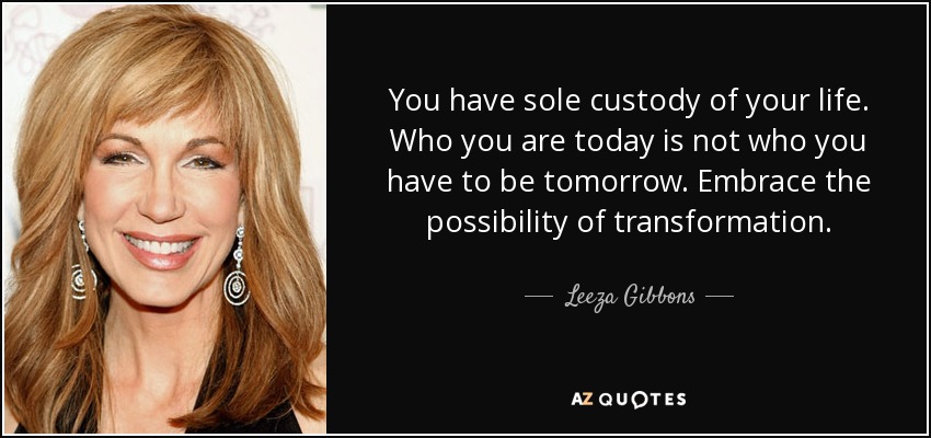 You have sole custody of your life. Who you are today is not who you have to be tomorrow. Embrace the possibility of transformation. - Leeza Gibbons