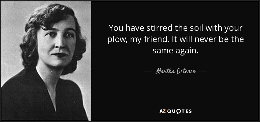 You have stirred the soil with your plow, my friend. It will never be the same again. - Martha Ostenso