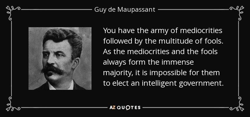 You have the army of mediocrities followed by the multitude of fools. As the mediocrities and the fools always form the immense majority, it is impossible for them to elect an intelligent government. - Guy de Maupassant