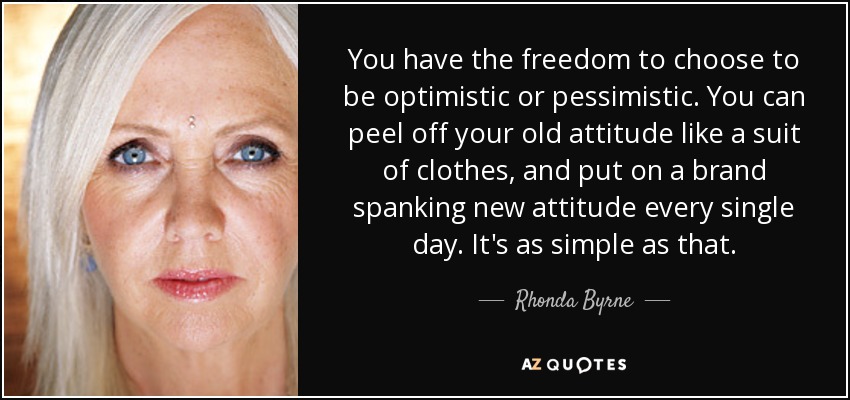 You have the freedom to choose to be optimistic or pessimistic. You can peel off your old attitude like a suit of clothes, and put on a brand spanking new attitude every single day. It's as simple as that. - Rhonda Byrne