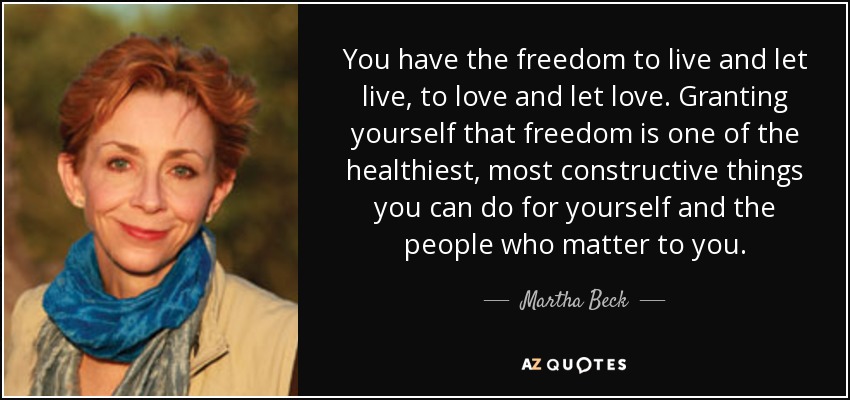 You have the freedom to live and let live, to love and let love. Granting yourself that freedom is one of the healthiest, most constructive things you can do for yourself and the people who matter to you. - Martha Beck
